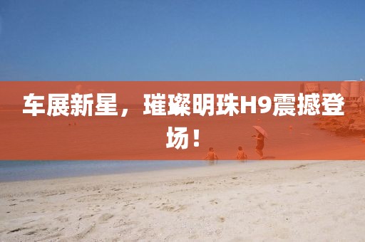 車展新星，璀璨明珠H9震撼登場！