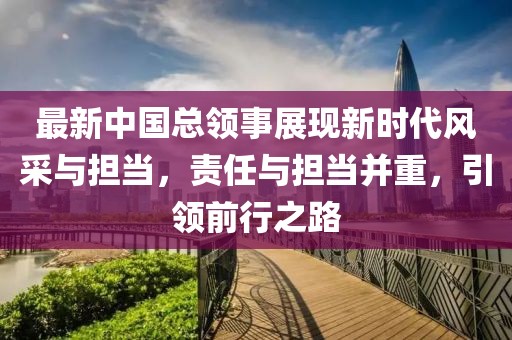 最新中國總領(lǐng)事展現(xiàn)新時(shí)代風(fēng)采與擔(dān)當(dāng)，責(zé)任與擔(dān)當(dāng)并重，引領(lǐng)前行之路