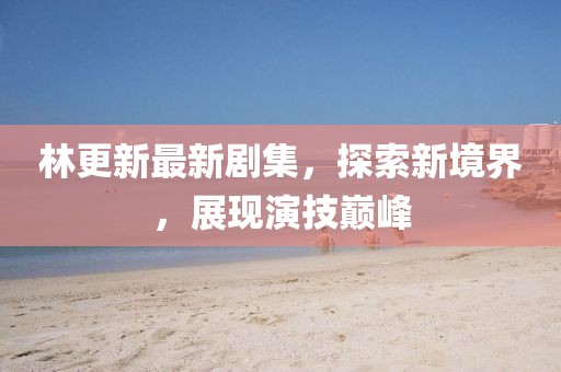 林更新最新劇集，探索新境界，展現(xiàn)演技巔峰