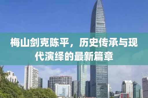 梅山劍克陳平，歷史傳承與現(xiàn)代演繹的最新篇章