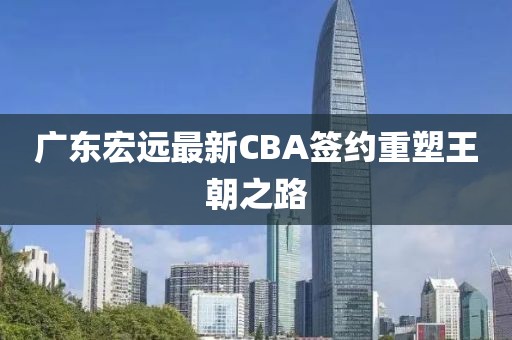 廣東宏遠最新CBA簽約重塑王朝之路