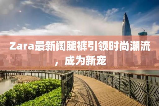 Zara最新闊腿褲引領(lǐng)時(shí)尚潮流，成為新寵