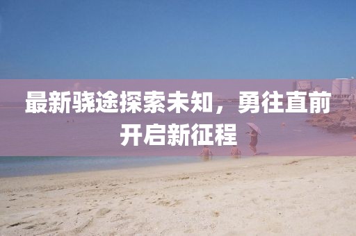 最新驍途探索未知，勇往直前開啟新征程