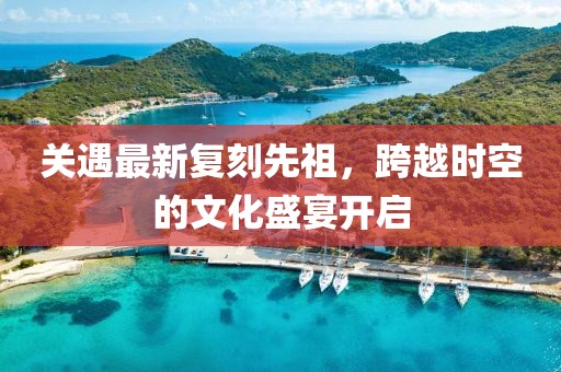 關(guān)遇最新復(fù)刻先祖，跨越時(shí)空的文化盛宴開啟