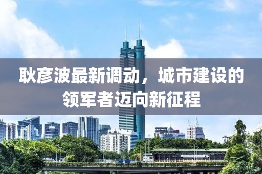 耿彥波最新調(diào)動，城市建設(shè)的領(lǐng)軍者邁向新征程