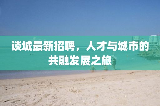 談城最新招聘，人才與城市的共融發(fā)展之旅