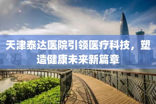 天津泰達(dá)醫(yī)院引領(lǐng)醫(yī)療科技，塑造健康未來新篇章