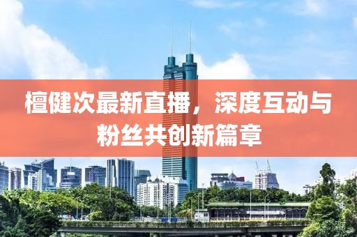 檀健次最新直播，深度互動(dòng)與粉絲共創(chuàng)新篇章