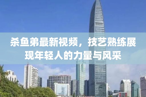 殺魚弟最新視頻，技藝熟練展現(xiàn)年輕人的力量與風采