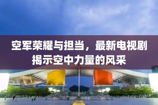空軍榮耀與擔(dān)當(dāng)，最新電視劇揭示空中力量的風(fēng)采