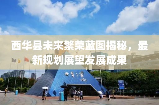 西華縣未來繁榮藍(lán)圖揭秘，最新規(guī)劃展望發(fā)展成果