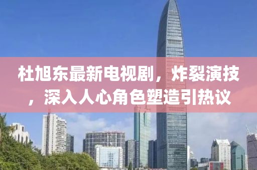 杜旭東最新電視劇，炸裂演技，深入人心角色塑造引熱議
