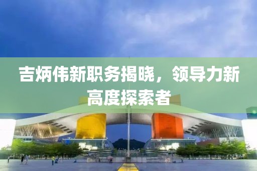吉炳偉新職務(wù)揭曉，領(lǐng)導(dǎo)力新高度探索者