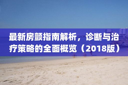 最新房顫指南解析，診斷與治療策略的全面概覽（2018版）
