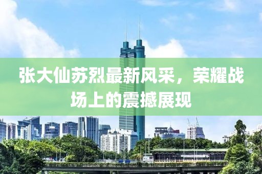 張大仙蘇烈最新風(fēng)采，榮耀戰(zhàn)場上的震撼展現(xiàn)