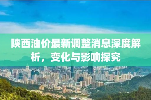 陜西油價最新調(diào)整消息深度解析，變化與影響探究