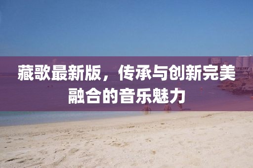 藏歌最新版，傳承與創(chuàng)新完美融合的音樂(lè)魅力