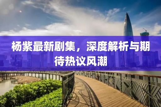 楊紫最新劇集，深度解析與期待熱議風(fēng)潮