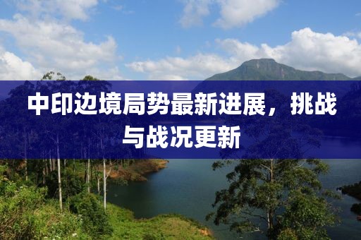 中印邊境局勢(shì)最新進(jìn)展，挑戰(zhàn)與戰(zhàn)況更新