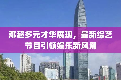 鄧超多元才華展現(xiàn)，最新綜藝節(jié)目引領(lǐng)娛樂新風(fēng)潮