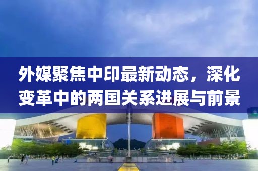外媒聚焦中印最新動態(tài)，深化變革中的兩國關系進展與前景