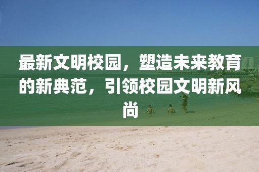 最新文明校園，塑造未來教育的新典范，引領校園文明新風尚