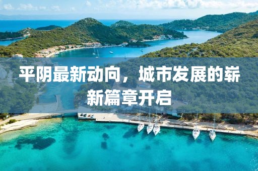 平陰最新動向，城市發(fā)展的嶄新篇章開啟