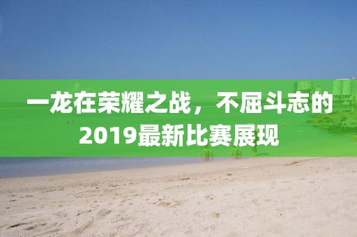一龍?jiān)跇s耀之戰(zhàn)，不屈斗志的2019最新比賽展現(xiàn)