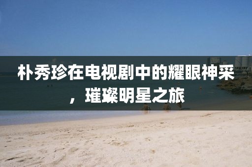 樸秀珍在電視劇中的耀眼神采，璀璨明星之旅
