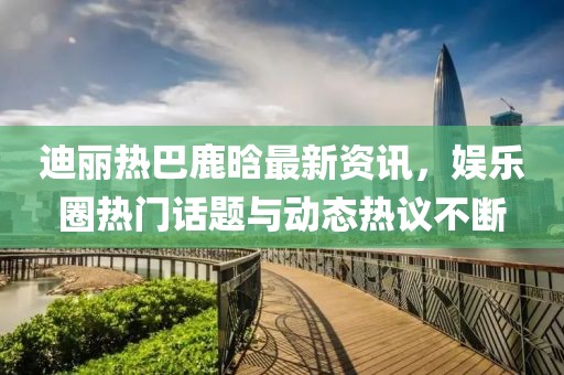 迪麗熱巴鹿晗最新資訊，娛樂圈熱門話題與動態(tài)熱議不斷