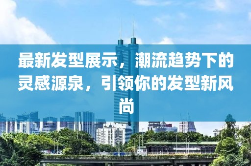 最新發(fā)型展示，潮流趨勢(shì)下的靈感源泉，引領(lǐng)你的發(fā)型新風(fēng)尚
