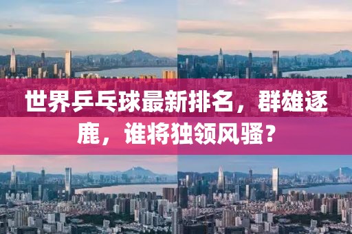 世界乒乓球最新排名，群雄逐鹿，誰(shuí)將獨(dú)領(lǐng)風(fēng)騷？
