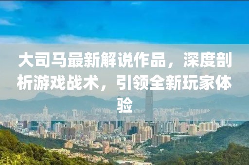 大司馬最新解說作品，深度剖析游戲戰(zhàn)術，引領全新玩家體驗