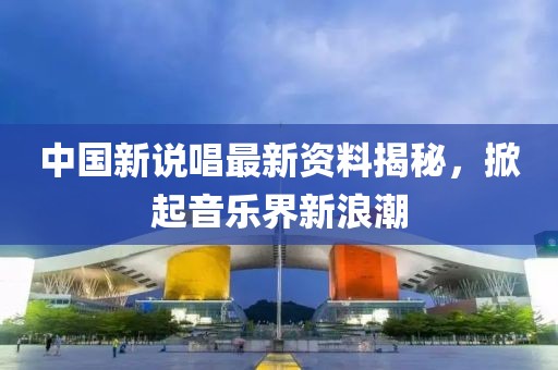 中國新說唱最新資料揭秘，掀起音樂界新浪潮