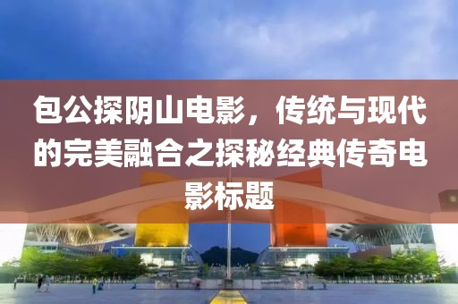 包公探陰山電影，傳統(tǒng)與現(xiàn)代的完美融合之探秘經(jīng)典傳奇電影標(biāo)題