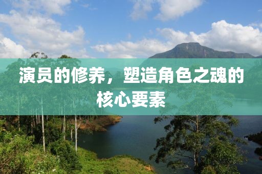 演員的修養(yǎng)，塑造角色之魂的核心要素