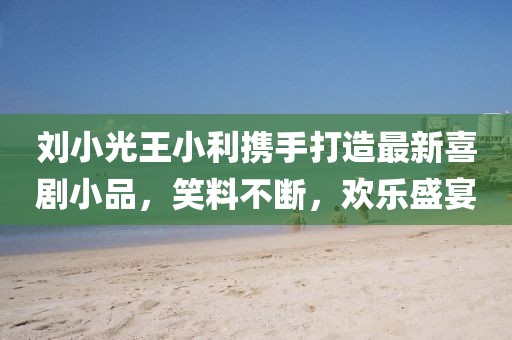 劉小光王小利攜手打造最新喜劇小品，笑料不斷，歡樂盛宴
