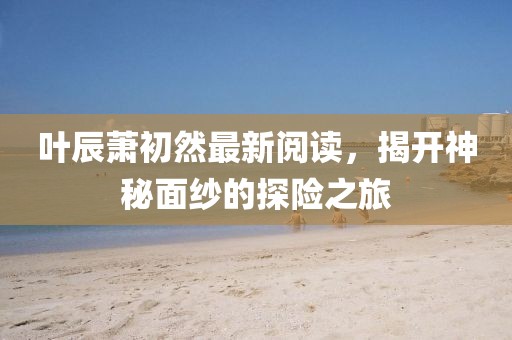 葉辰蕭初然最新閱讀，揭開神秘面紗的探險(xiǎn)之旅
