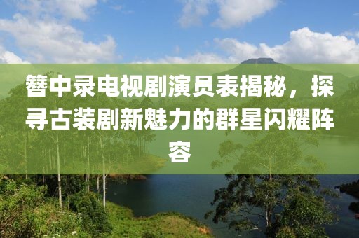 簪中錄電視劇演員表揭秘，探尋古裝劇新魅力的群星閃耀陣容