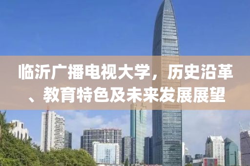 臨沂廣播電視大學(xué)，歷史沿革、教育特色及未來發(fā)展展望
