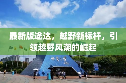 最新版途達(dá)，越野新標(biāo)桿，引領(lǐng)越野風(fēng)潮的崛起