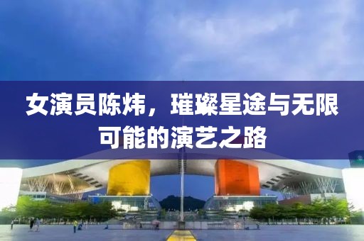 女演員陳煒，璀璨星途與無限可能的演藝之路