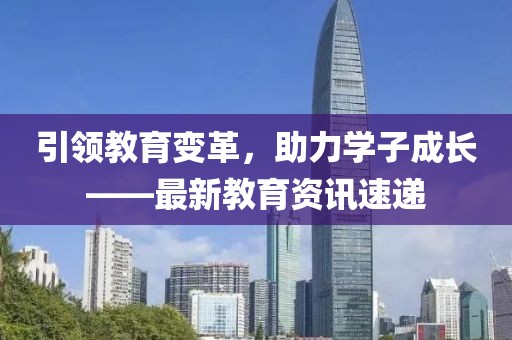 引領(lǐng)教育變革，助力學(xué)子成長(zhǎng)——最新教育資訊速遞