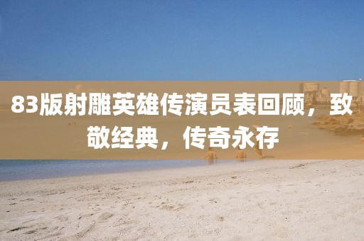 83版射雕英雄傳演員表回顧，致敬經(jīng)典，傳奇永存