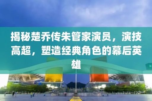 揭秘楚喬傳朱管家演員，演技高超，塑造經(jīng)典角色的幕后英雄