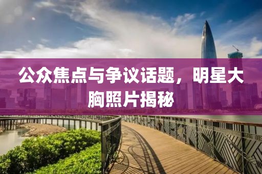 公眾焦點(diǎn)與爭(zhēng)議話題，明星大胸照片揭秘