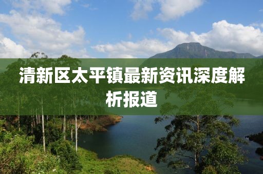 清新區(qū)太平鎮(zhèn)最新資訊深度解析報(bào)道