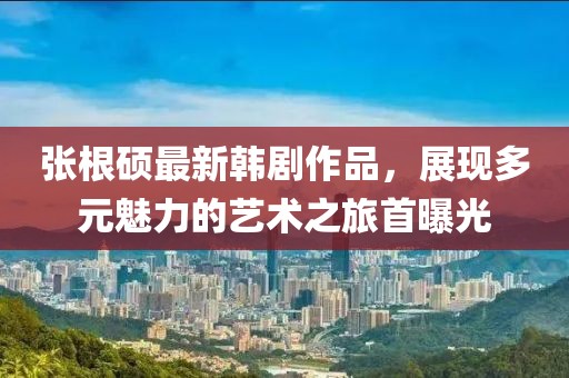 張根碩最新韓劇作品，展現(xiàn)多元魅力的藝術之旅首曝光