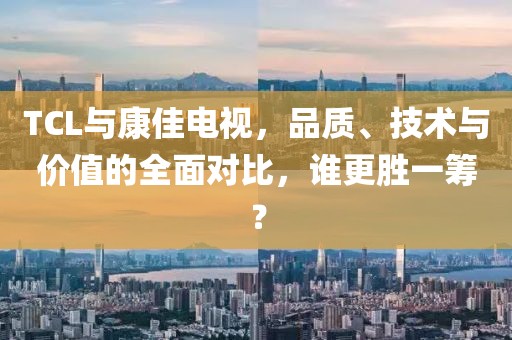 TCL與康佳電視，品質(zhì)、技術(shù)與價(jià)值的全面對(duì)比，誰(shuí)更勝一籌？