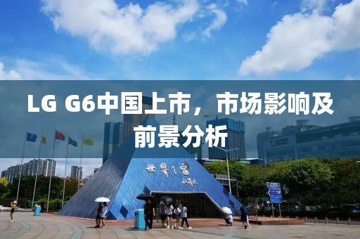 LG G6中國(guó)上市，市場(chǎng)影響及前景分析